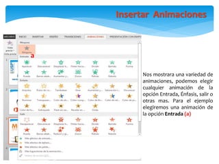 Nos mostrara una variedad de
animaciones, podemos elegir
cualquier animación de la
opción Entrada, Énfasis, salir o
otras mas. Para el ejemplo
elegiremos una animación de
la opción Entrada (a)
Insertar Animaciones
a
 