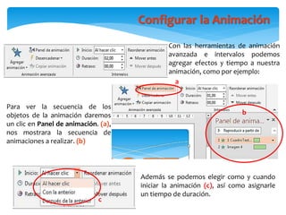 Con las herramientas de animación
avanzada e intervalos podemos
agregar efectos y tiempo a nuestra
animación, como por ejemplo:
Configurar la Animación
b
a
Para ver la secuencia de los
objetos de la animación daremos
un clic en Panel de animación. (a),
nos mostrara la secuencia de
animaciones a realizar. (b)
Además se podemos elegir como y cuando
iniciar la animación (c), así como asignarle
un tiempo de duración.
c
 