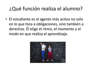 ¿Qué función realiza el alumno?
• El estudiante es el agente más activo no solo
en lo que toca a obligaciones, sino también a
derechos. Él elige el ritmo, el momento y el
modo en que realiza el aprendizaje.
 