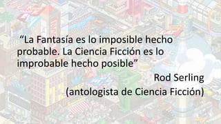 “La Fantasía es lo imposible hecho
probable. La Ciencia Ficción es lo
improbable hecho posible”
Rod Serling
(antologista d...