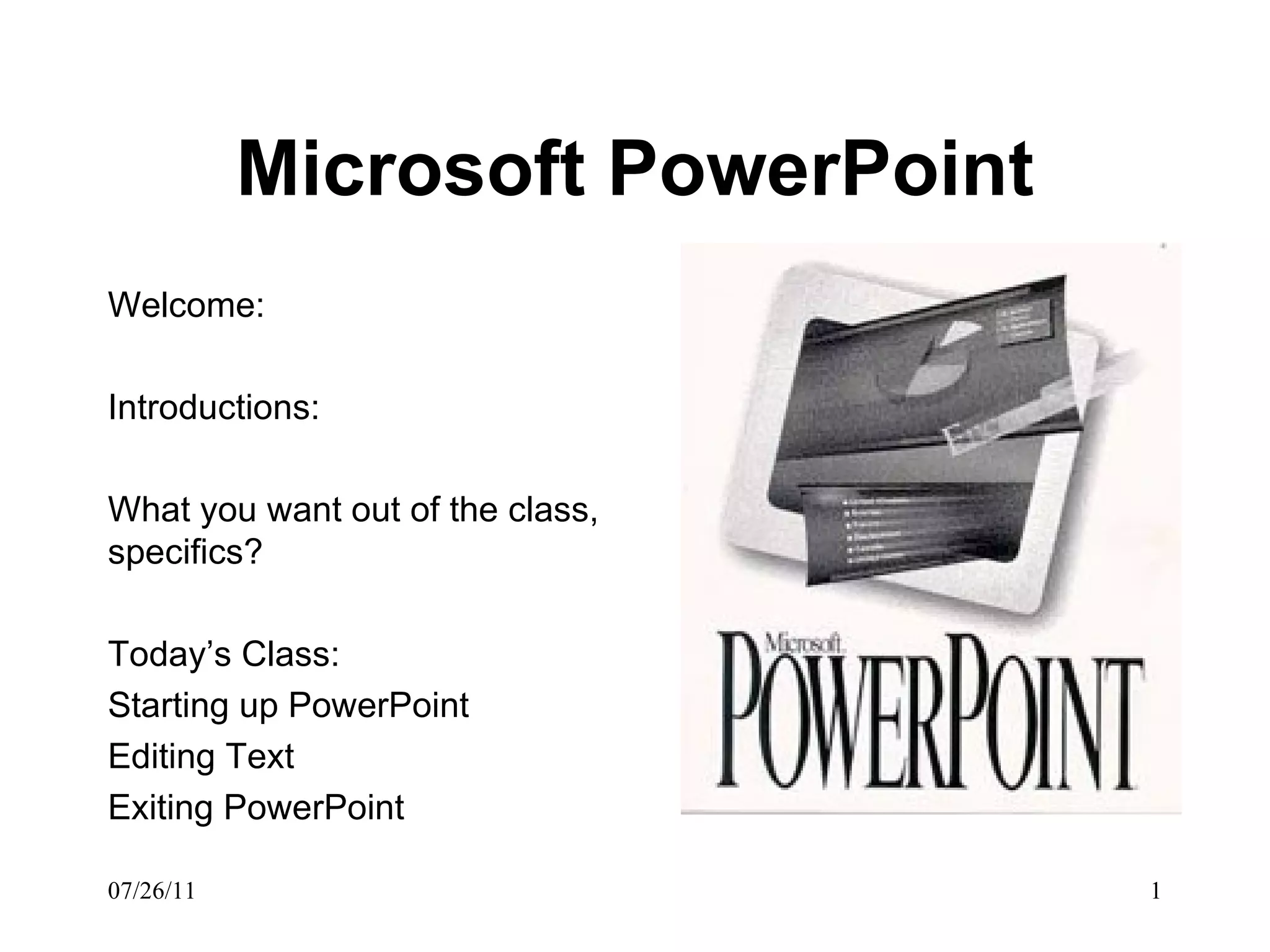 Microsoft PowerPoint Welcome: Introductions: What you want out of the class, specifics? Today’s Class: Starting up PowerPoint Editing Text Exiting PowerPoint 
