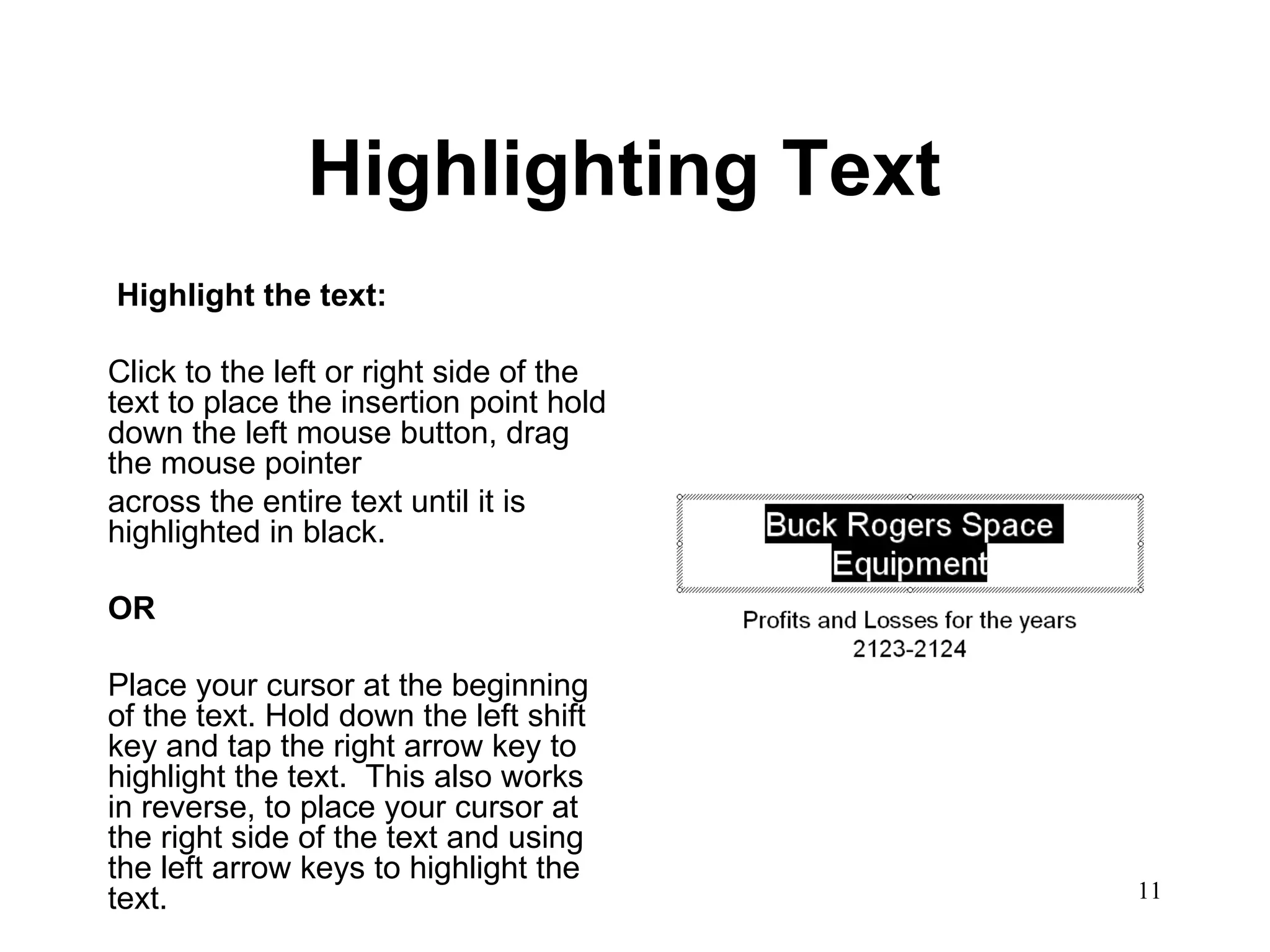 Highlighting Text   Highlight the text: Click to the left or right side of the text to place the insertion point hold down the left mouse button, drag the mouse pointer  across the entire text until it is highlighted in black. OR Place your cursor at the beginning of the text. Hold down the left shift key and tap the right arrow key to highlight the text.  This also works in reverse, to place your cursor at the right side of the text and using the left arrow keys to highlight the text.  