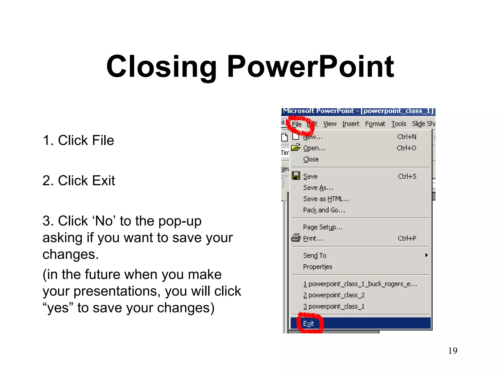 Closing PowerPoint 1. Click File 2. Click Exit 3. Click ‘No’ to the pop-up asking if you want to save your changes.  (in the future when you make your presentations, you will click “yes” to save your changes) 