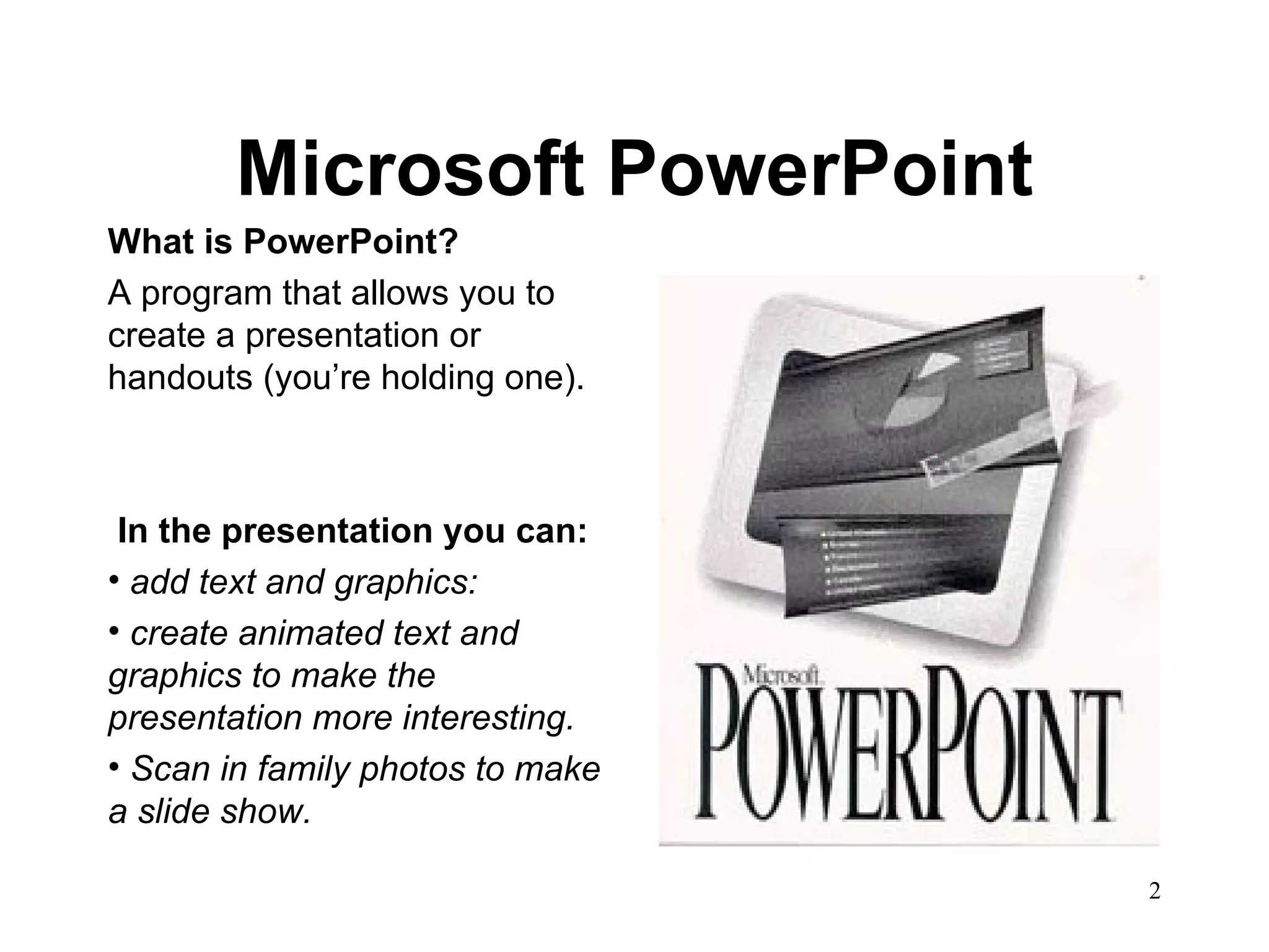 Microsoft PowerPoint What is PowerPoint? A program that allows you to create a presentation or handouts (you’re holding one). In the presentation you can: add text and graphics: create animated text and graphics to make the presentation more interesting.  Scan in family photos to make a slide show.   