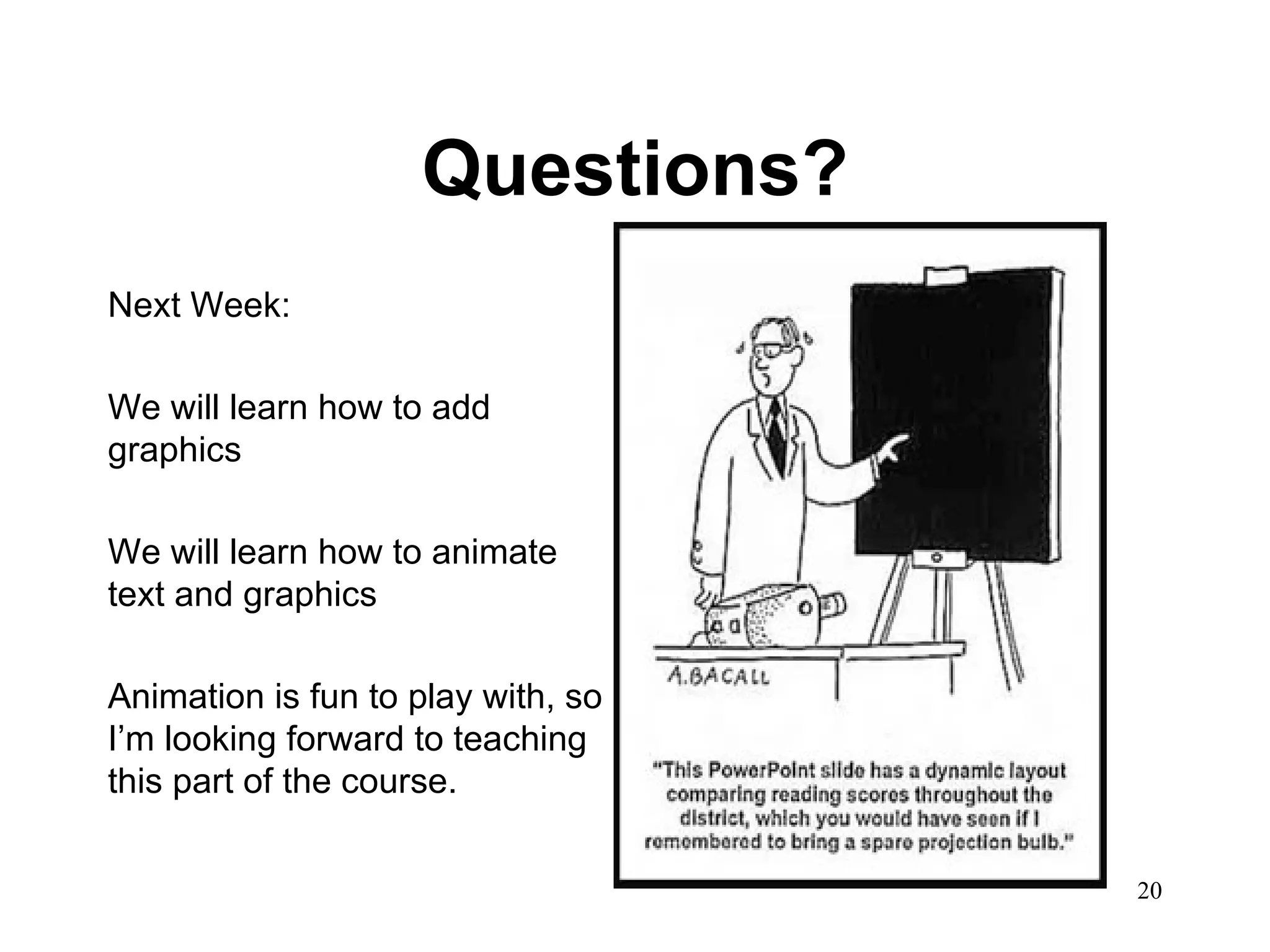 Questions? Next Week: We will learn how to add graphics We will learn how to animate text and graphics Animation is fun to play with, so I’m looking forward to teaching this part of the course.  