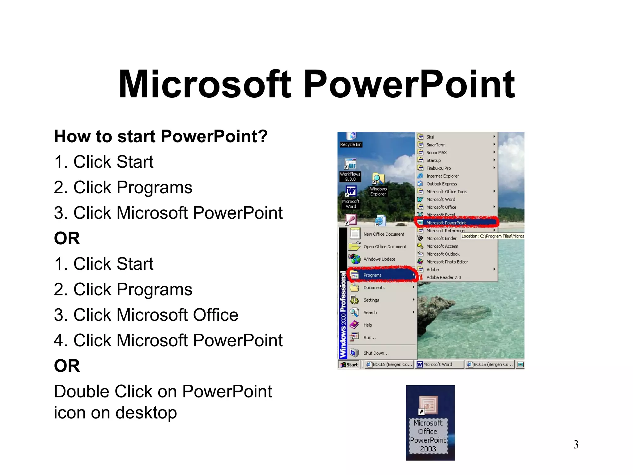Microsoft PowerPoint How to start PowerPoint? 1. Click Start 2. Click Programs 3. Click Microsoft PowerPoint OR 1. Click Start 2. Click Programs 3. Click Microsoft Office 4. Click Microsoft PowerPoint OR Double Click on PowerPoint icon on desktop 