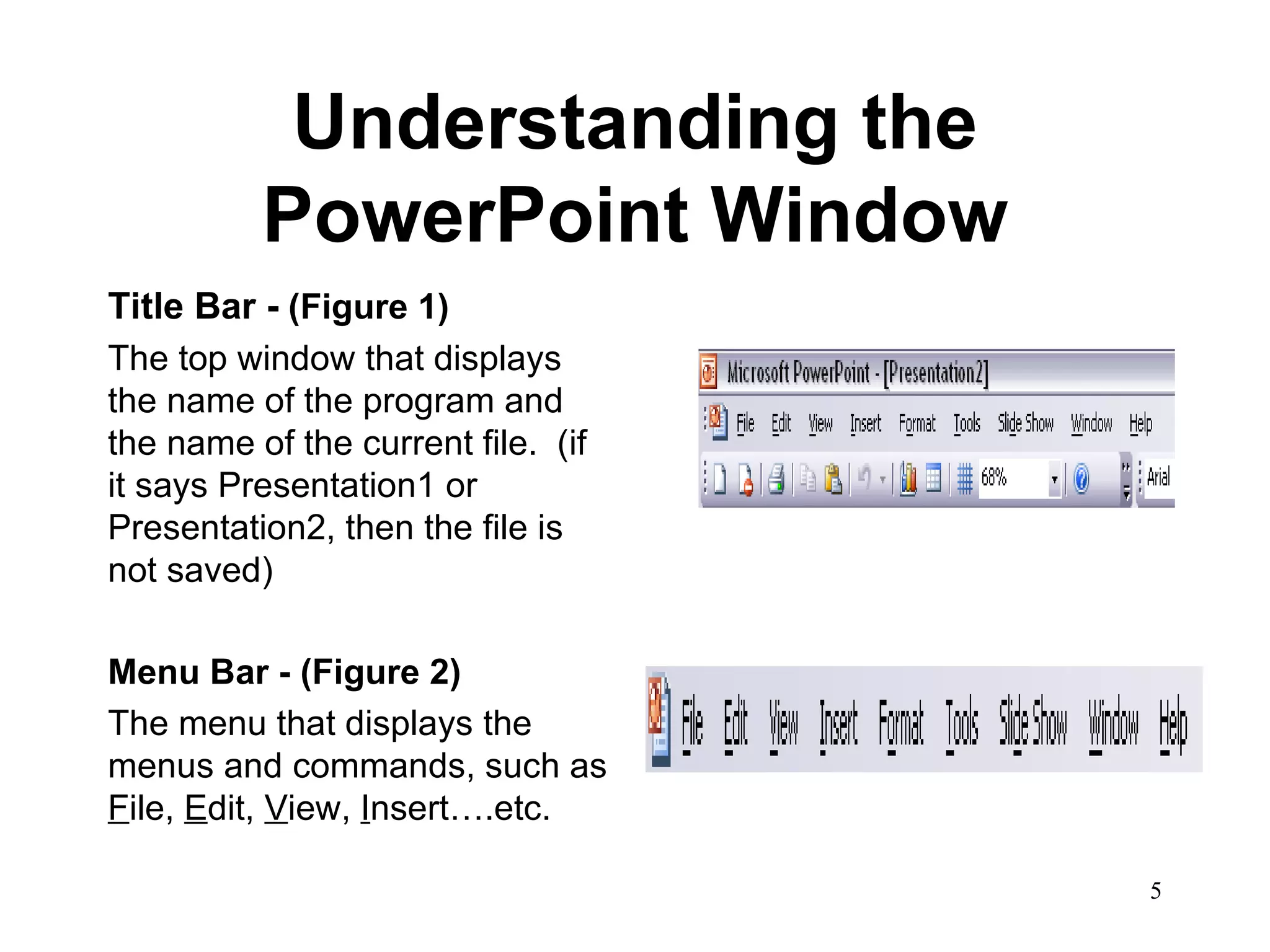 Understanding the PowerPoint Window Title Bar -  (Figure 1) The top window that displays the name of the program and the name of the current file.  (if it says Presentation1 or Presentation2, then the file is not saved)  Menu Bar - (Figure 2) The menu that displays the menus and commands, such as  F ile,  E dit,  V iew,  I nsert….etc.  