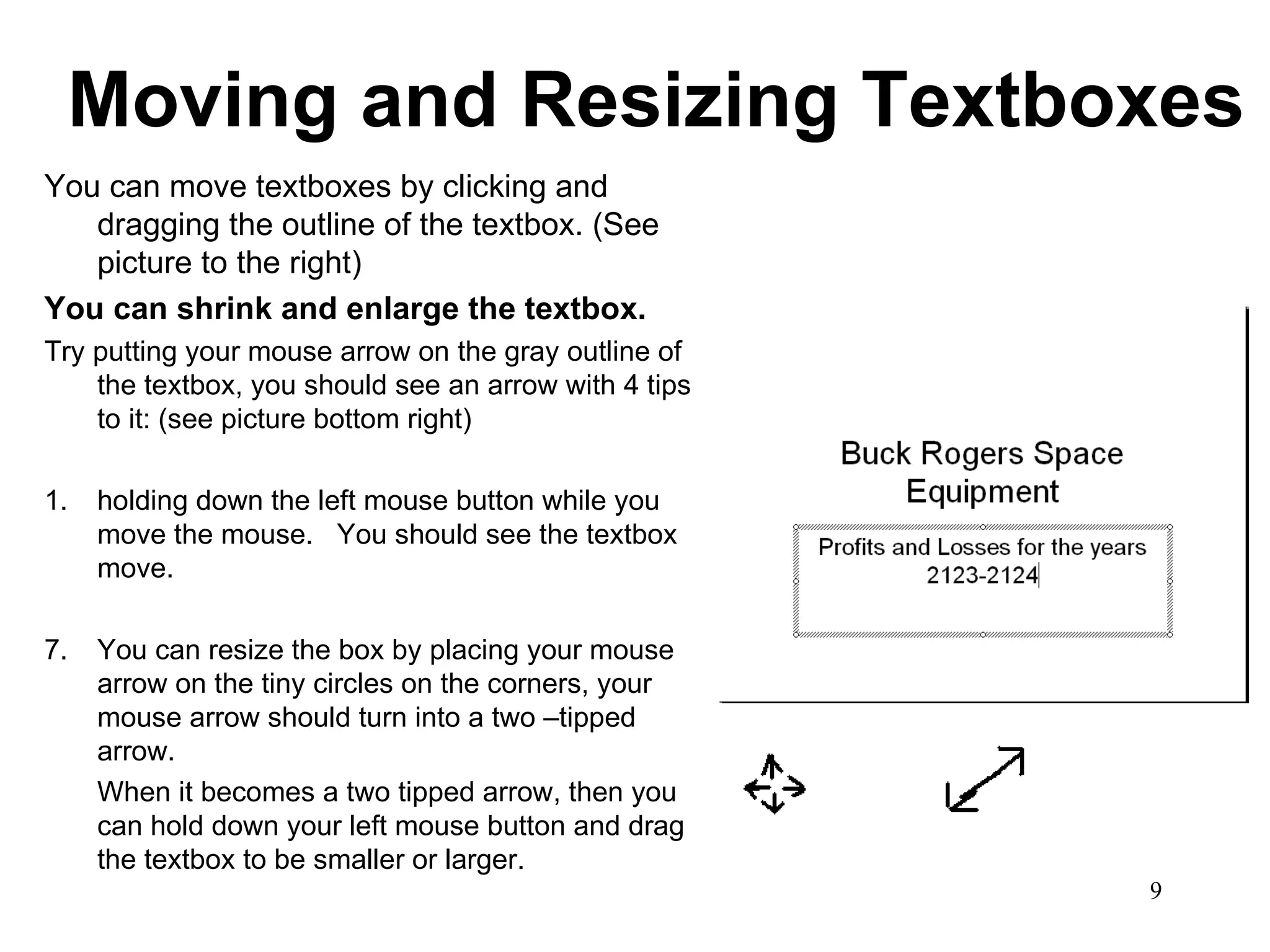 Moving and Resizing Textboxes You can move textboxes by clicking and dragging the outline of the textbox. (See picture to the right) You can shrink and enlarge the textbox.   Try putting your mouse arrow on the gray outline of the textbox, you should see an arrow with 4 tips to it: (see picture bottom right) 1. holding down the left mouse button while you move the mouse.  You should see the textbox move. You can resize the box by placing your mouse arrow on the tiny circles on the corners, your mouse arrow should turn into a two –tipped arrow.  When it becomes a two tipped arrow, then you can hold down your left mouse button and drag the textbox to be smaller or larger. 