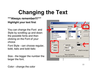 Changing the Text ***Always remember!!!*** Highlight your text first You can change the Font  and Style by scrolling up and down the possible fonts and then clicking on the Font of your choice Font Style - can choose regular, bold, italic and bold italic Size - the bigger the number the larger the font.  Color - change the color 