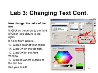Lab 3: Changing Text Cont. Now change  the color of the text 8. Click on the arrow to the right of Color (see picture to the right) 9. Click  M ore Colors…. 10. Click a color of your choice 11. Click OK on the top right 12. Click OK on the Font Window 13. Click anywhere outside of the text box.  See your result!  