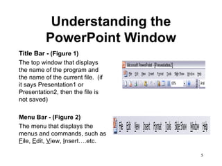 Understanding the PowerPoint Window Title Bar -  (Figure 1) The top window that displays the name of the program and the name of the current file.  (if it says Presentation1 or Presentation2, then the file is not saved)  Menu Bar - (Figure 2) The menu that displays the menus and commands, such as  F ile,  E dit,  V iew,  I nsert….etc.  