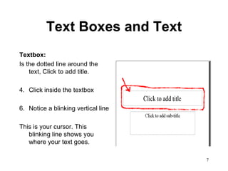 Text Boxes and Text Textbox:   Is the dotted line around the text, Click to add title.  Click inside the textbox Notice a blinking vertical line This is your cursor. This blinking line shows you where your text goes. 