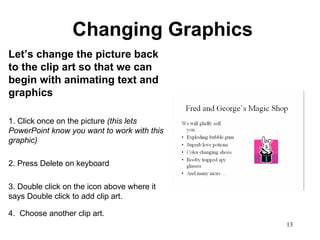 Changing Graphics Let’s change the picture back to the clip art so that we can begin with animating text and graphics 1. Click once on the picture  (this lets PowerPoint know you want to work with this graphic) 2. Press Delete on keyboard 3. Double click on the icon above where it says Double click to add clip art. 4.  Choose another clip art.   