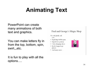 Animating Text PowerPoint can create many animations of both text and graphics.  You can make letters fly in from the top, bottom, spin, swirl,,,etc.  It is fun to play with all the options…. 