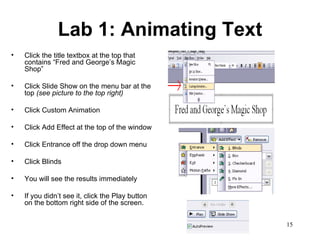 Lab 1: Animating Text Click the title textbox at the top that contains “Fred and George’s Magic Shop”  Click Slide Show on the menu bar at the top  (see picture to the top right) Click Custom Animation Click Add Effect at the top of the window Click Entrance off the drop down menu Click Blinds  You will see the results immediately If you didn’t see it, click the Play button on the bottom right side of the screen. 