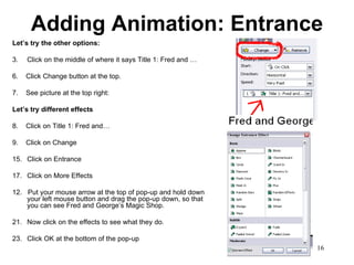 Adding Animation: Entrance Let’s try the other options: Click on the middle of where it says Title 1: Fred and … 6.  Click Change button at the top. 7.  See picture at the top right: Let’s try different effects 8.  Click on Title 1: Fred and… 9.  Click on Change Click on Entrance Click on More Effects 12.  Put your mouse arrow at the top of pop-up and hold down your left mouse button and drag the pop-up down, so that you can see Fred and George’s Magic Shop.  Now click on the effects to see what they do.  Click OK at the bottom of the pop-up 