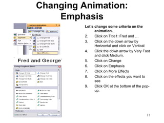 Changing Animation: Emphasis Let’s change some criteria on the animation. Click on Title1: Fred and … Click on the down arrow by Horizontal and click on Vertical Click the down arrow by Very Fast and click Medium.  Click on Change Click on Emphasis Click on More Effects Click on the effects you want to see Click OK at the bottom of the pop-up. 