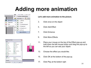 Adding more animation Let’s add more animation to the picture.   Click once on the clipart Click Add Effect Click Entrance Click More Effects Place your mouse on the top of the Effect pop-up and hold down the left mouse button and drag the pop-up to the left so you can see your clipart. Choose the effect you would like.  Click OK at the bottom of the pop-up. Click Play at the bottom right 