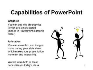 Capabilities of PowerPoint Graphics You can add clip art graphics (which are simply stored images in PowerPoint’s graphic folder) Animation You can make text and images move during your slide show which makes your presentation more fun and interesting. We will learn both of these capabilities in today’s class.  
