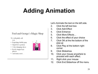 Adding Animation Let’s Animate the text on the left side. Click the left text box Click Add Effect Click Entrance Click More Effects… Click the effect of your choice Click OK at the the bottom of the pop-up Click Play at the bottom right corner Click Slideshow Click your mouse anywhere to proceed with each effect. Right click your mouse Click End Slideshow off the menu 