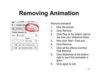 Removing Animation Remove animation 1.  Click the picture Click Remove Click Play at the bottom right to see how your slideshow looks.  Now click Title1: Fred and … Click Remove Click all the effects and then click Remove Click Slideshow at the bottom right to see if the animation is gone.  Click again to exit.  