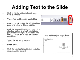 Adding Text to the Slide Click in the title textbox where it says Click to add title Type:  Fred and George’s Magic Shop Click in the text box on the left side of the page where it says Click to add text Click the bullets shortcut button up on the standard toolbar to turn off bullets (see picture at the top right) (If you see a little black dot to the left of your text, bullets are still on.  Type:  We will gladly sell you…. Press Enter Click the bullets shortcut to turn on bullets (see picture at the top right)  