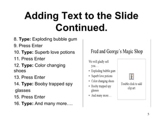 Adding Text to the Slide Continued. 8.  Type:  Exploding bubble gum 9. Press Enter 10.  Type:  Superb love potions 11. Press Enter 12.  Type:  Color changing shoes 13. Press Enter 14.  Type:  Booby trapped spy glasses 15. Press Enter 16.  Type:  And many more…. 