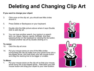 Deleting and Changing Clip Art If you want to change your clipart Click once on the clip art, you should see little circles around it.  Press Delete or Backspace on your keyboard.  Double click the little picture above where it says Double click to add clip art. You can type another search, buy typing in a search term, ex: ocean, falcons, sports, birthday. And then pressing Enter on the keyboard or clicking the Go button.  Choose another clip art by double clicking on it. To resize: Click the clip art once Put your mouse arrow on one of the little circles surrounding the clip art make sure your arrow turns into a two-tipped arrow, and hold down your left mouse button and drag the resizing line to be bigger or smaller.  To Move: 1. Put your mouse arrow on the clip art so that your mouse arrow turns into a four-tipped arrow.  Hold down your left mouse button and drag your clipart to your new location. 