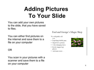 Adding Pictures  To Your Slide You can add your own pictures to the slide, that you have saved to files.  You can either find pictures on the internet and save them to a file on your computer  OR You scan in your pictures with a scanner and save them to a file on your computer  