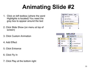 Animating Slide #2
1. Click on left textbox (where the word
   Highlights is located) You need the
   gray box to appear around the text

2. Click Slide Show (on menu at top of
    screen)

3. Click Custom Animation

4. Add Effect

5. Click Entrance

6. Click Fly In

7. Click Play at the bottom right

                                           10
 