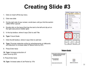 Creating Slide #3
1. Click on Insert off the top menu

2. Click new slide

3. On the right side of your screen, scroll down until you find the section
   called Other Layouts

4. Double click on the layout that has the text to the left and clip art on
   the right (see picture middle right)

5. In the top textbox: where it says Click to add Title

6. Type: Future Goals

7. Click the left textbox: where it says Click to add text

8. Type: Promote meteorite surfing by advertisements on billboards
   and television to increase sales of Space Suits by 25%

9. Press Enter twice

10. Type: Increase production of
Laser Guns by 25%

9. Press Enter twice

10. Type: Increase sales of Jet Packs by 15%
                                                                              11
 