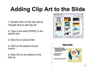 Adding Clip Art to the Slide

1. Double Click on the icon above
“Double click to add clip art”

2. Type in the word SPACE in the
search box

3. Click Go or press Enter

4. Click on the picture of your
choice

5. Click OK on the bottom of the
pop-up.


                                    12
 