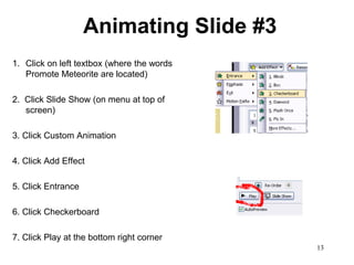 Animating Slide #3
1. Click on left textbox (where the words
   Promote Meteorite are located)

2. Click Slide Show (on menu at top of
   screen)

3. Click Custom Animation

4. Click Add Effect

5. Click Entrance

6. Click Checkerboard

7. Click Play at the bottom right corner
                                            13
 
