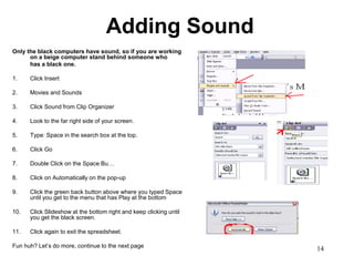 Adding Sound
Only the black computers have sound, so if you are working
      on a beige computer stand behind someone who
      has a black one.

1.    Click Insert

2.    Movies and Sounds

3.    Click Sound from Clip Organizer

4.    Look to the far right side of your screen.

5.    Type: Space in the search box at the top.

6.    Click Go

7.    Double Click on the Space Bu…

8.    Click on Automatically on the pop-up

9.    Click the green back button above where you typed Space
      until you get to the menu that has Play at the bottom

10.   Click Slideshow at the bottom right and keep clicking until
      you get the black screen.

11.   Click again to exit the spreadsheet.

Fun huh? Let’s do more, continue to the next page
                                                                    14
 