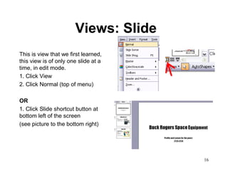 Views: Slide
This is view that we first learned,
this view is of only one slide at a
time, in edit mode.
1. Click View
2. Click Normal (top of menu)

OR
1. Click Slide shortcut button at
bottom left of the screen
(see picture to the bottom right)




                                      16
 
