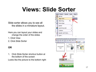 Views: Slide Sorter

Slide sorter allows you to see all
    the slides in a miniature layout.

Here you can layout your slides and
    change the order of the slides
1. Click View
2. Click Slide Sorter


OR

1. Click Slide Sorter shortcut button at
   the bottom of the screen
Looks like the picture to the bottom right


                                             17
 