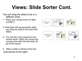Views: Slide Sorter Cont.
You can drag the slides to be in a
  different order.
1. Place your mouse arrow on slide
   number 2.

2. Hold down left mouse button while
    you drag the slide to the end of the
    slides.

3. You will see a tiny square by your
   mouse arrow. When you move your
   mouse arrow after the last slide, let
   go of the mouse.

4. Slide number 2 will be at the end.
(see picture to the right)

                                           18
 
