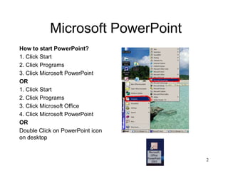 Microsoft PowerPoint
How to start PowerPoint?
1. Click Start
2. Click Programs
3. Click Microsoft PowerPoint
OR
1. Click Start
2. Click Programs
3. Click Microsoft Office
4. Click Microsoft PowerPoint
OR
Double Click on PowerPoint icon
on desktop


                                  2
 