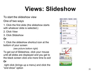 Views: Slideshow
To start the slideshow view
One of two ways
1. Click the first slide (the slideshow starts
with whatever slide is selected.)
2. Click View
3. Click Slideshow
Or
1. Click the slideshow shortcut icon at the
bottom of your screen
         (see picture bottom right)
To get out of Slideshow, click your mouse
until all slides are displayed and you get to
the black screen click one more time to exit
Or
 right click (brings up a menu) and click the
“end show” option                                20
 