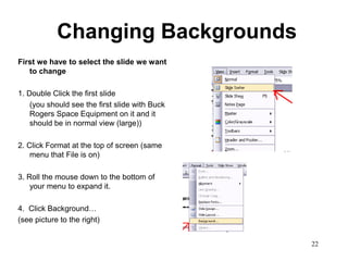 Changing Backgrounds
First we have to select the slide we want
   to change

1. Double Click the first slide
    (you should see the first slide with Buck
    Rogers Space Equipment on it and it
    should be in normal view (large))

2. Click Format at the top of screen (same
    menu that File is on)

3. Roll the mouse down to the bottom of
    your menu to expand it.

4. Click Background…
(see picture to the right)


                                                22
 