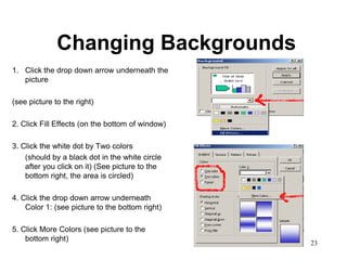 Changing Backgrounds
1. Click the drop down arrow underneath the
   picture

(see picture to the right)

2. Click Fill Effects (on the bottom of window)

3. Click the white dot by Two colors
    (should by a black dot in the white circle
    after you click on it) (See picture to the
    bottom right, the area is circled)

4. Click the drop down arrow underneath
    Color 1: (see picture to the bottom right)

5. Click More Colors (see picture to the
    bottom right)
                                                  23
 