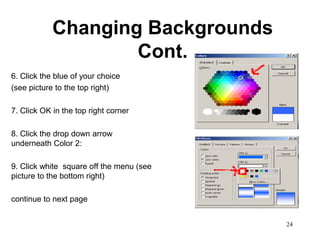 Changing Backgrounds
                    Cont.
6. Click the blue of your choice
(see picture to the top right)

7. Click OK in the top right corner

8. Click the drop down arrow
underneath Color 2:

9. Click white square off the menu (see
picture to the bottom right)

continue to next page


                                          24
 