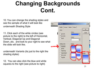 Changing Backgrounds
                    Cont.
10. You can change the shading styles and
see the sample of what it will look like
underneath Shading Style

11. Click each of the white circles (see
picture to the right) to the left of Horizontal,
Vertical, Diagonal Up and Diagonal
Down..etc. and look to your right to see what
the slide will look like.

underneath Variants (its just to the right the
shading styles)

12. You can also click the blue and white
squares to the right (see picture to right)
                                                   25
 