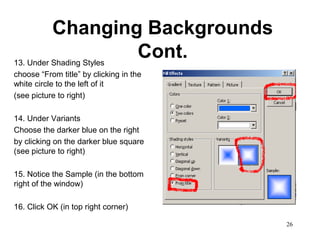 Changing Backgrounds
13. Under Shading Styles
                         Cont.
choose “From title” by clicking in the
white circle to the left of it
(see picture to right)

14. Under Variants
Choose the darker blue on the right
by clicking on the darker blue square
(see picture to right)

15. Notice the Sample (in the bottom
right of the window)

16. Click OK (in top right corner)

                                         26
 