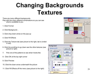 Changing Backgrounds
                              Textures
There are many different backgrounds.
Play with the many different combinations so you can see
     what is available to you.

1. Click Format

2. Click Background…

3. Click drop down arrow on the pop-up

4. Click Fill Effects

5. Click the Texture tab (see picture to the right, tab is circled
      in red)

6. Click the scroll bar to go down see the other textures (see
      picture to right)

7.   Pick one of the patterns to see what it looks like

8. Click OK at the top right corner

9. Click Preview

10. Click the down arrow underneath the picture

11. Click Fill Effects off the menu (see picture to the right)       28
 