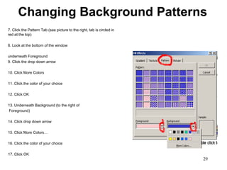 Changing Background Patterns
7. Click the Pattern Tab (see picture to the right, tab is circled in
red at the top)

8. Look at the bottom of the window

underneath Foreground
9. Click the drop down arrow

10. Click More Colors

11. Click the color of your choice

12. Click OK

13. Underneath Background (to the right of
Foreground)

14. Click drop down arrow

15. Click More Colors…

16. Click the color of your choice

17. Click OK
                                                                        29
 