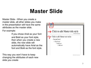 Master Slide
Master Slide - When you create a
master slide, all other slides you make
in the presentation will have the same
attributes as the master slide.
For example:
          If you chose Arial as your font
          and Bold as your font style,
          then when you create a new
          slide, the new slide will
          automatically have Arial as the
          font and Bold as the font style.

This way you won’t have to keep
changing the attributes of each new
slide you create
                                             3
 