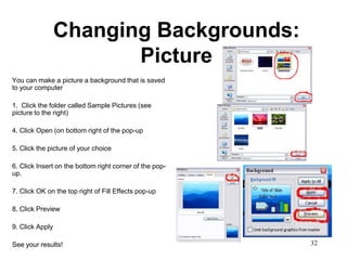 Changing Backgrounds:
                        Picture
You can make a picture a background that is saved
to your computer

1. Click the folder called Sample Pictures (see
picture to the right)

4. Click Open (on bottom right of the pop-up

5. Click the picture of your choice

6. Click Insert on the bottom right corner of the pop-
up.

7. Click OK on the top right of Fill Effects pop-up

8. Click Preview

9. Click Apply

See your results!                                        32
 