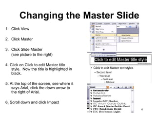 Changing the Master Slide
1. Click View

2. Click Master

3. Click Slide Master
   (see picture to the right)

4. Click on Click to edit Master title
    style. Now the title is highlighted in
    black.

5. At the top of the screen, see where it
    says Arial, click the down arrow to
    the right of Arial.

6. Scroll down and click Impact
                                             4
 