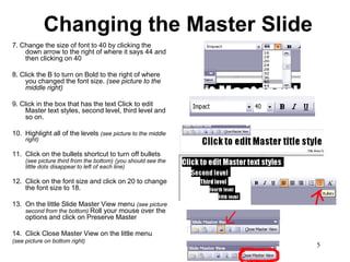 Changing the Master Slide
7. Change the size of font to 40 by clicking the
    down arrow to the right of where it says 44 and
    then clicking on 40

8. Click the B to turn on Bold to the right of where
     you changed the font size. (see picture to the
     middle right)

9. Click in the box that has the text Click to edit
     Master text styles, second level, third level and
     so on.

10. Highlight all of the levels (see picture to the middle
     right)

11. Click on the bullets shortcut to turn off bullets
     (see picture third from the bottom) (you should see the
     little dots disappear to left of each line)

12. Click on the font size and click on 20 to change
    the font size to 18.

13. On the little Slide Master View menu (see picture
    second from the bottom) Roll your mouse over the
    options and click on Preserve Master

14. Click Close Master View on the little menu
(see picture on bottom right)
                                                               5
 